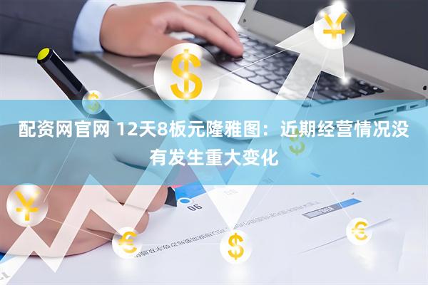 配资网官网 12天8板元隆雅图：近期经营情况没有发生重大变化
