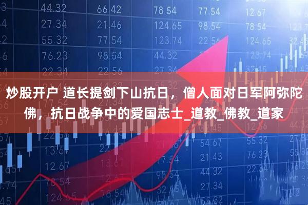 炒股开户 道长提剑下山抗日，僧人面对日军阿弥陀佛，抗日战争中的爱国志士_道教_佛教_道家