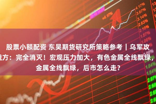 股票小额配资 东吴期货研究所策略参考｜乌军攻入俄境内，俄方：完全消灭！宏观压力加大，有色金属全线飘绿，后市怎么走？