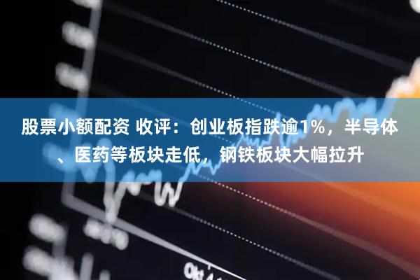 股票小额配资 收评：创业板指跌逾1%，半导体、医药等板块走低，钢铁板块大幅拉升