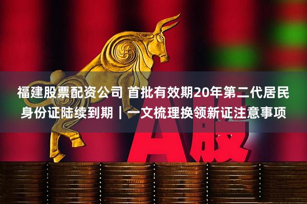 福建股票配资公司 首批有效期20年第二代居民身份证陆续到期｜一文梳理换领新证注意事项