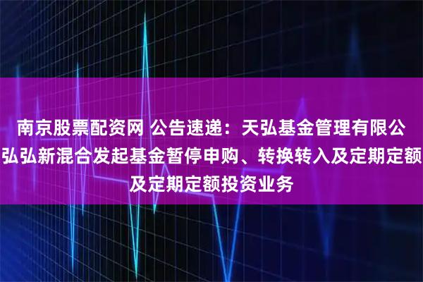 南京股票配资网 公告速递：天弘基金管理有限公司关于天弘弘新混合发起基金暂停申购、转换转入及定期定额投资业务