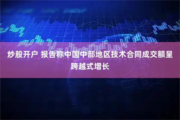 炒股开户 报告称中国中部地区技术合同成交额呈跨越式增长