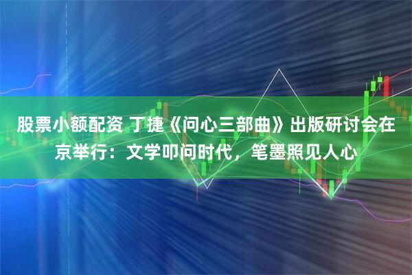 股票小额配资 丁捷《问心三部曲》出版研讨会在京举行：文学叩问时代，笔墨照见人心