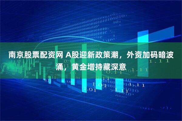 南京股票配资网 A股迎新政策潮，外资加码暗波涌，黄金增持藏深意
