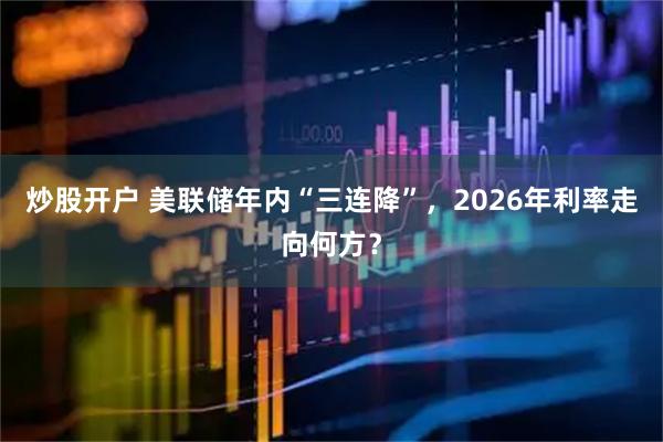 炒股开户 美联储年内“三连降”，2026年利率走向何方？